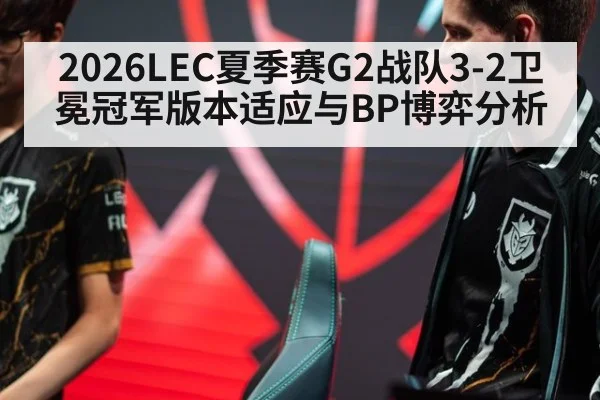 2026LEC夏季赛G2战队3-2卫冕冠军版本适应与BP博弈分析