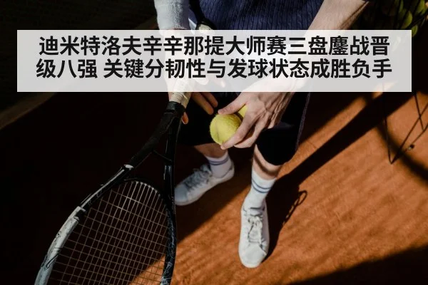 迪米特洛夫辛辛那提大师赛三盘鏖战晋级八强 关键分韧性与发球状态成胜负手