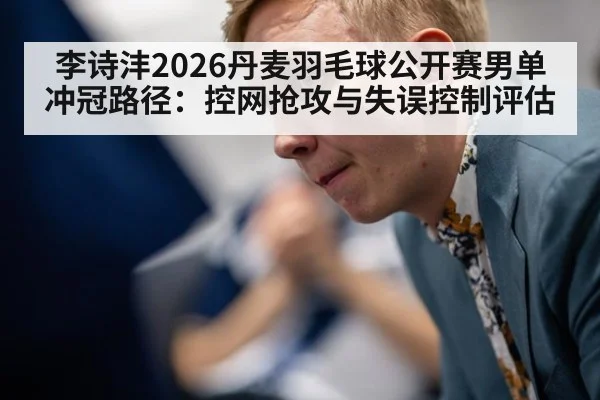 李诗沣2026丹麦羽毛球公开赛男单冲冠路径：控网抢攻与失误控制评估